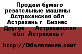 Продам бумаго-резательные машины - Астраханская обл., Астрахань г. Бизнес » Другое   . Астраханская обл.,Астрахань г.